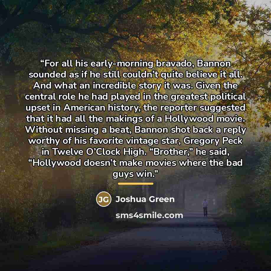 “For all his early-morning bravado, Bannon sounded as if he still couldn’t quite believe it all. And what an incredible story it was. Given the central role he had played in the greatest political upset in American history, the reporter suggested that it had all the makings of a Hollywood movie…” quote by Joshua Green