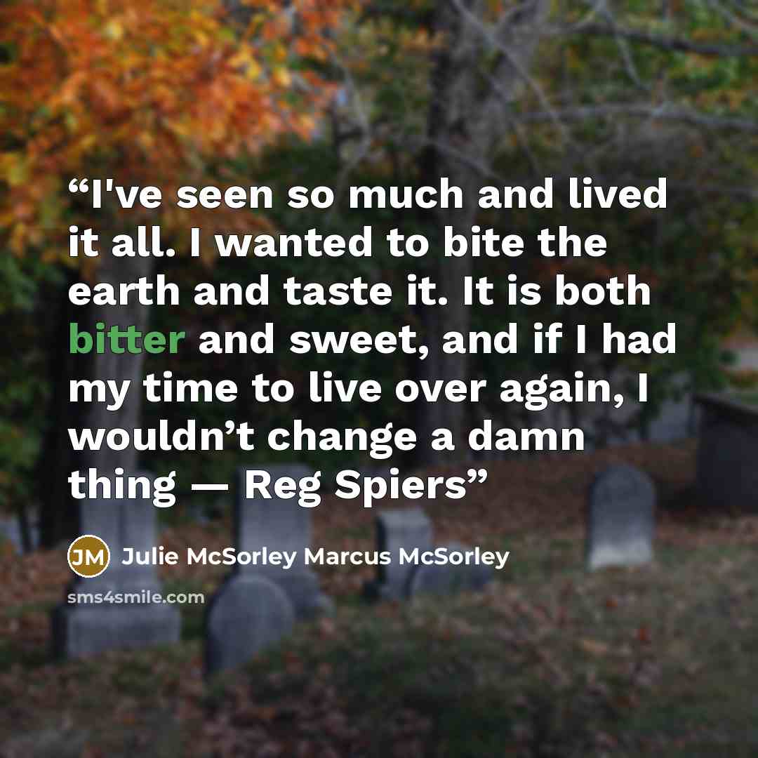 “I've seen so much and lived it all. I wanted to bite the earth and taste it. It is both bitter and sweet, and if I had my time to live over again, I wouldn’t change a damn thing — Reg Spiers” quote by Julie McSorley Marcus McSorley