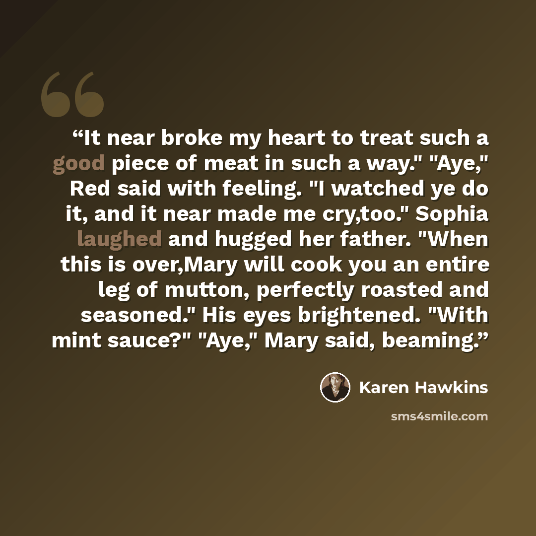 “It near broke my heart to treat such a good piece of meat in such a way." "Aye," Red said with feeling. "I watched ye do it, and it near made me cry,too." Sophia laughed and hugged her father. "When this is over,Mary will cook you an entire leg of mutton, perfectly roasted and seasoned." His eyes…” quote by Karen Hawkins