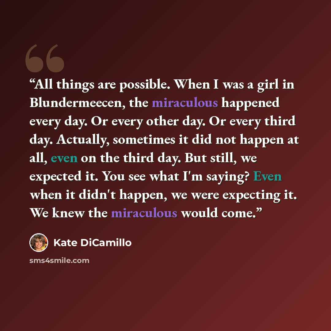 “All things are possible. When I was a girl in Blundermeecen, the miraculous happened every day. Or every other day. Or every third day. Actually, sometimes it did not happen at all, even on the third day. But still, we expected it. You see what I'm saying? Even when it didn't happen, we were…” quote by Kate DiCamillo