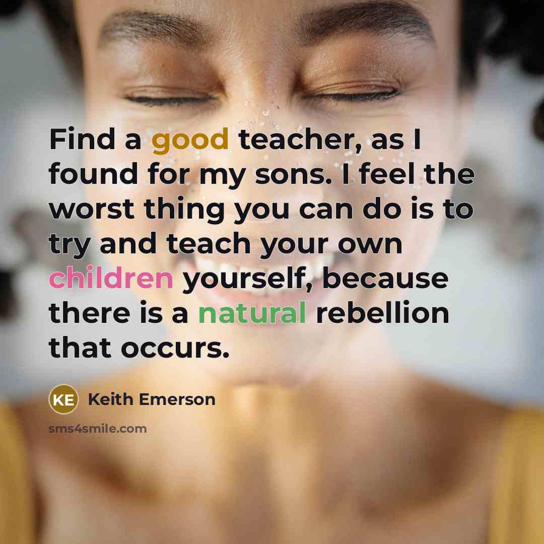“Find a good teacher, as I found for my sons. I feel the worst thing you can do is to try and teach your own children yourself, because there is a natural rebellion that occurs.” quote by Keith Emerson