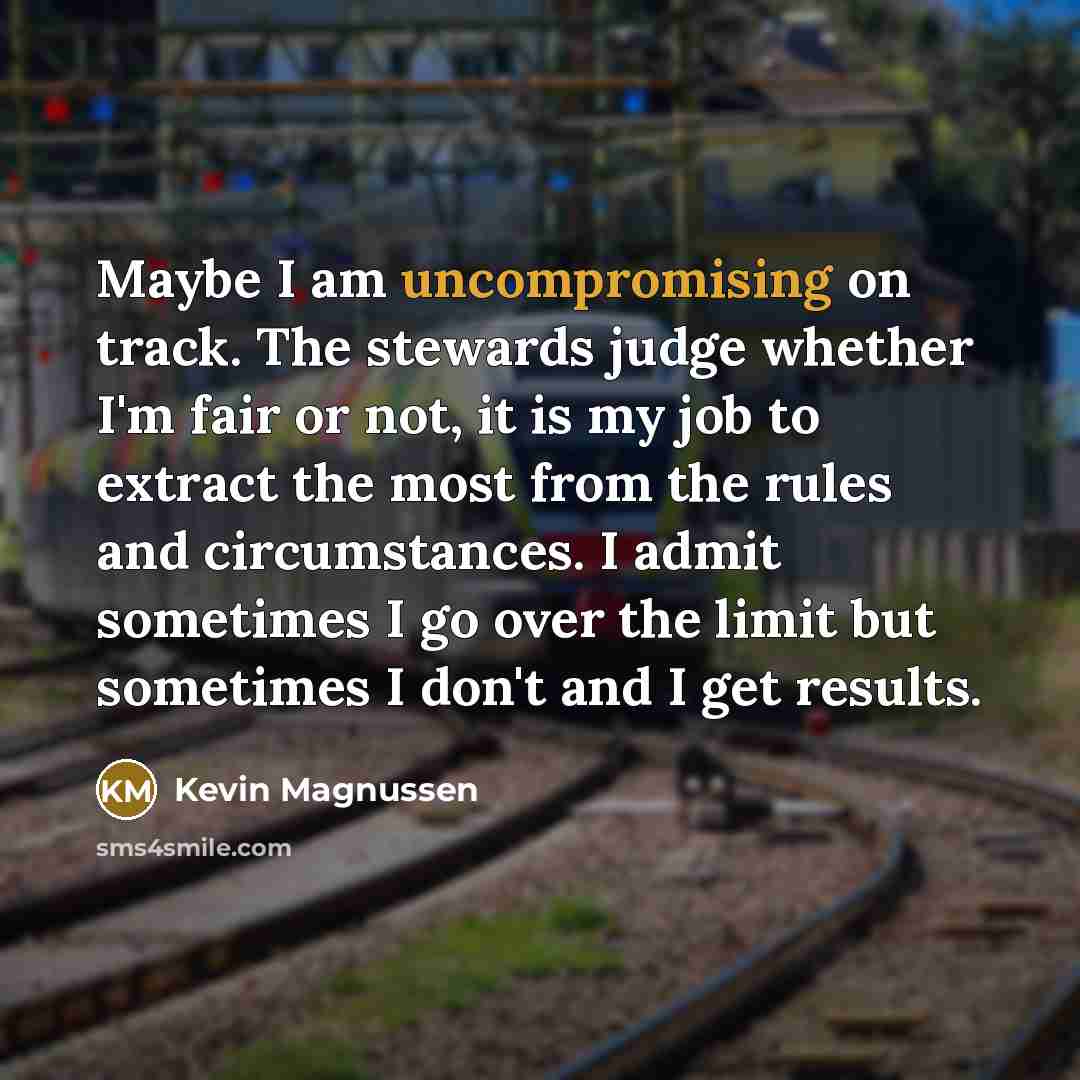 “Maybe I am uncompromising on track. The stewards judge whether I'm fair or not, it is my job to extract the most from the rules and circumstances. I admit sometimes I go over the limit but sometimes I don't and I get results.” quote by Kevin Magnussen