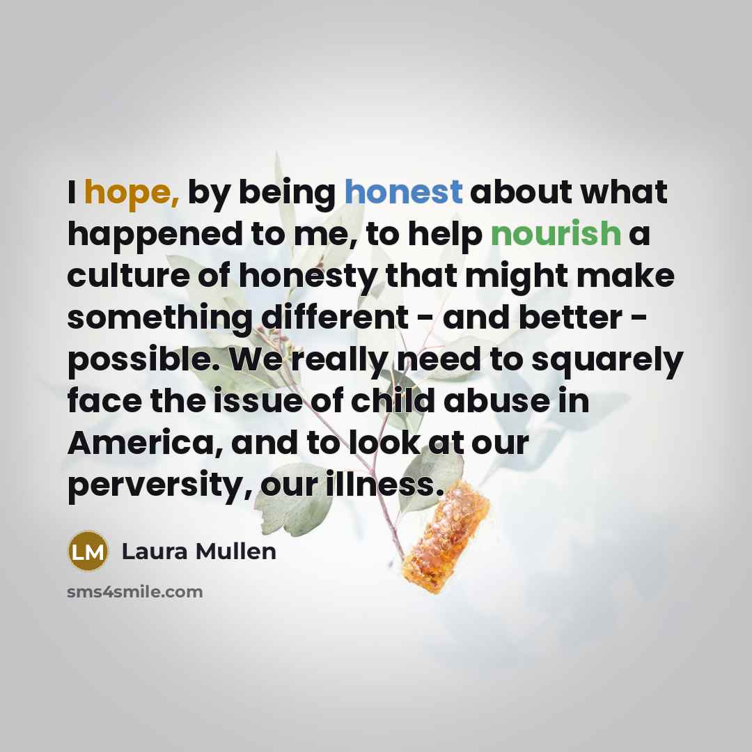 “I hope, by being honest about what happened to me, to help nourish a culture of honesty that might make something different - and better - possible. We really need to squarely face the issue of child abuse in America, and to look at our perversity, our illness.” quote by Laura Mullen