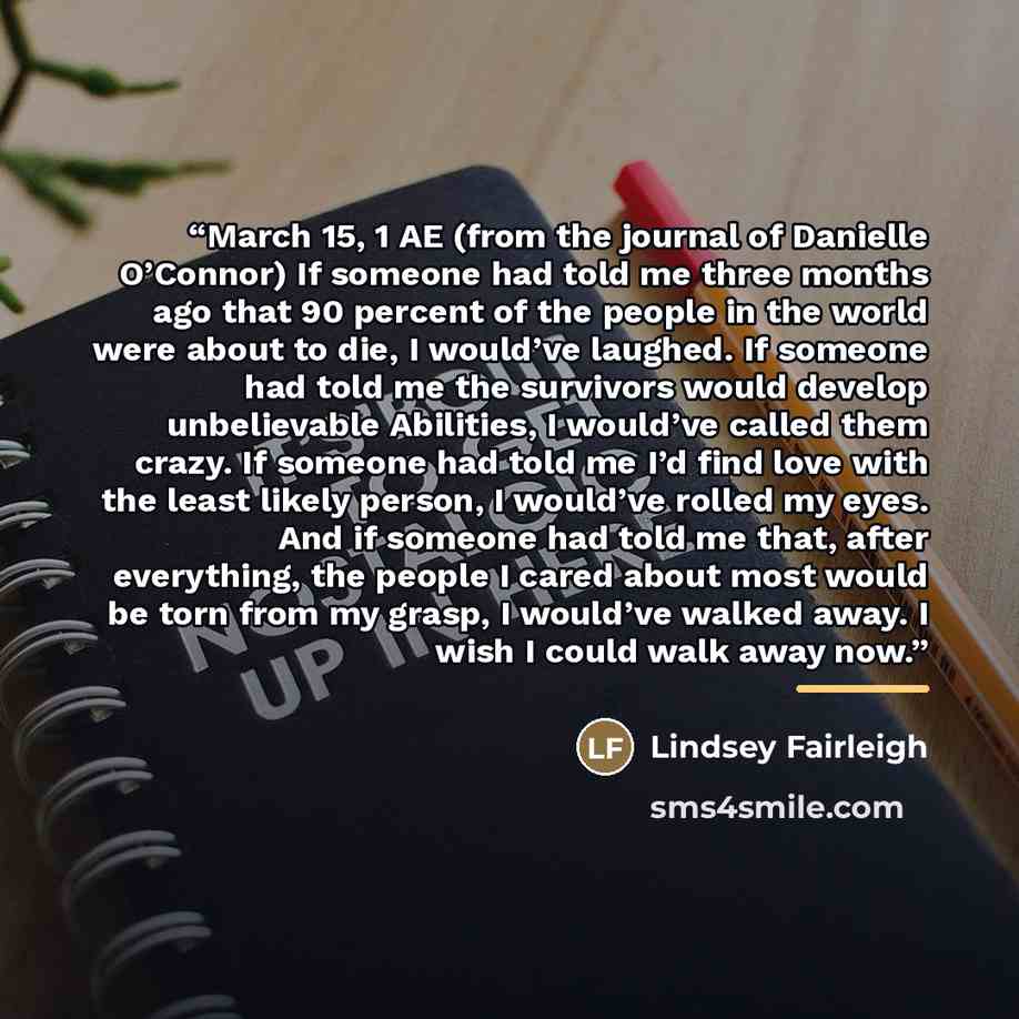 “March 15, 1 AE (from the journal of Danielle O’Connor) If someone had told me three months ago that 90 percent of the people in the world were about to die, I would’ve laughed. If someone had told me the survivors would develop unbelievable Abilities, I would’ve called them crazy. If someone had…” quote by Lindsey Fairleigh