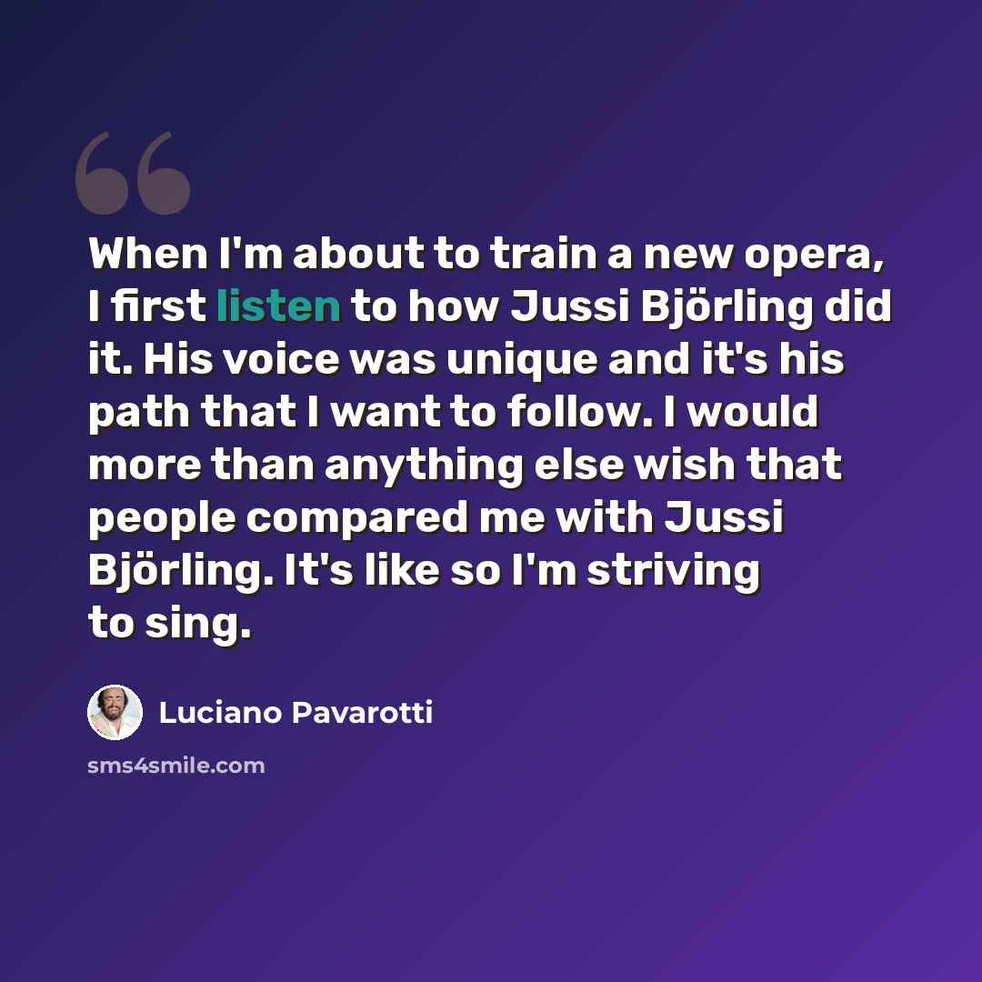 “When I'm about to train a new opera, I first listen to how Jussi Björling did it. His voice was unique and it's his path that I want to follow. I would more than anything else wish that people compared me with Jussi Björling. It's like so I'm striving to sing.” quote by Luciano Pavarotti