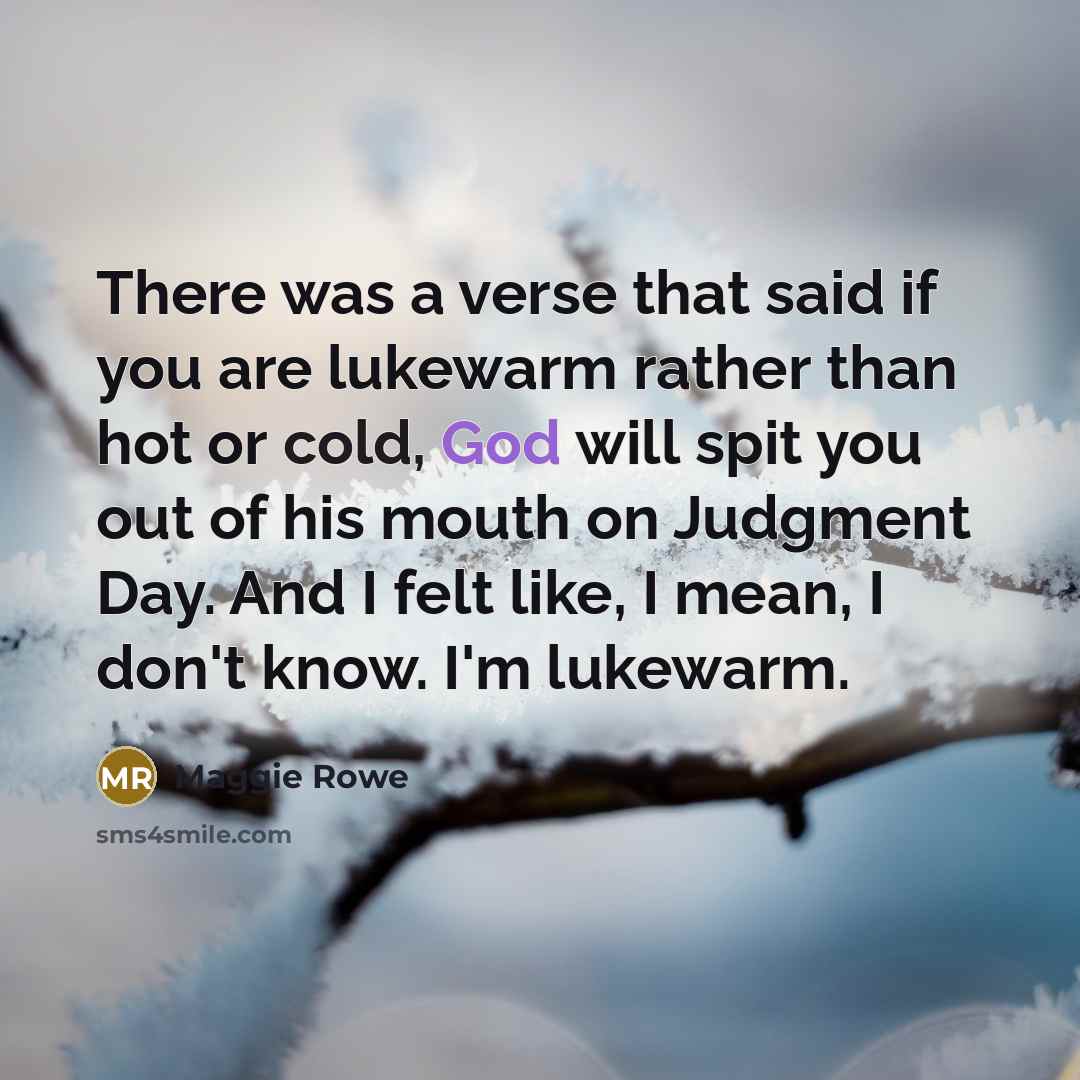 “There was a verse that said if you are lukewarm rather than hot or cold, God will spit you out of his mouth on Judgment Day. And I felt like, I mean, I don't know. I'm lukewarm.” quote by Maggie Rowe