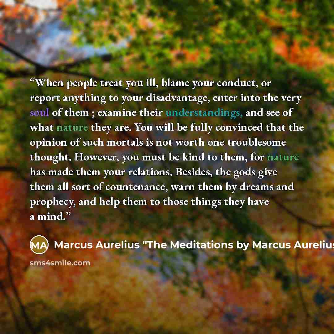 “When people treat you ill, blame your conduct, or report anything to your disadvantage, enter into the very soul of them ; examine their understandings, and see of what nature they are. You will be fully convinced that the opinion of such mortals is not worth one troublesome thought. However, you…” quote by Marcus Aurelius "The Meditations by Marcus Aurelius