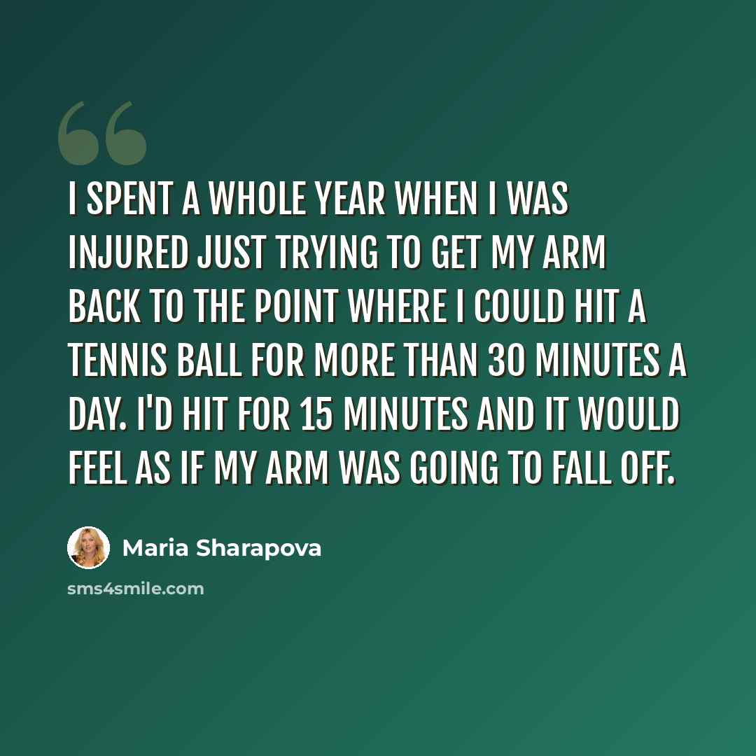 “I spent a whole year when I was injured just trying to get my arm back to the point where I could hit a tennis ball for more than 30 minutes a day. I'd hit for 15 minutes and it would feel as if my arm was going to fall off.” quote by Maria Sharapova