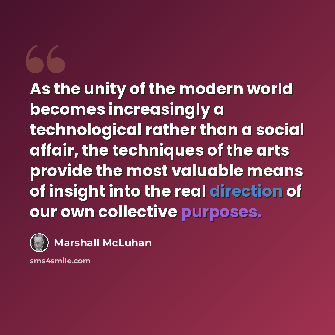“As the unity of the modern world becomes increasingly a technological rather than a social affair, the techniques of the arts provide the most valuable means of insight into the real direction of our own collective purposes.” quote by Marshall McLuhan
