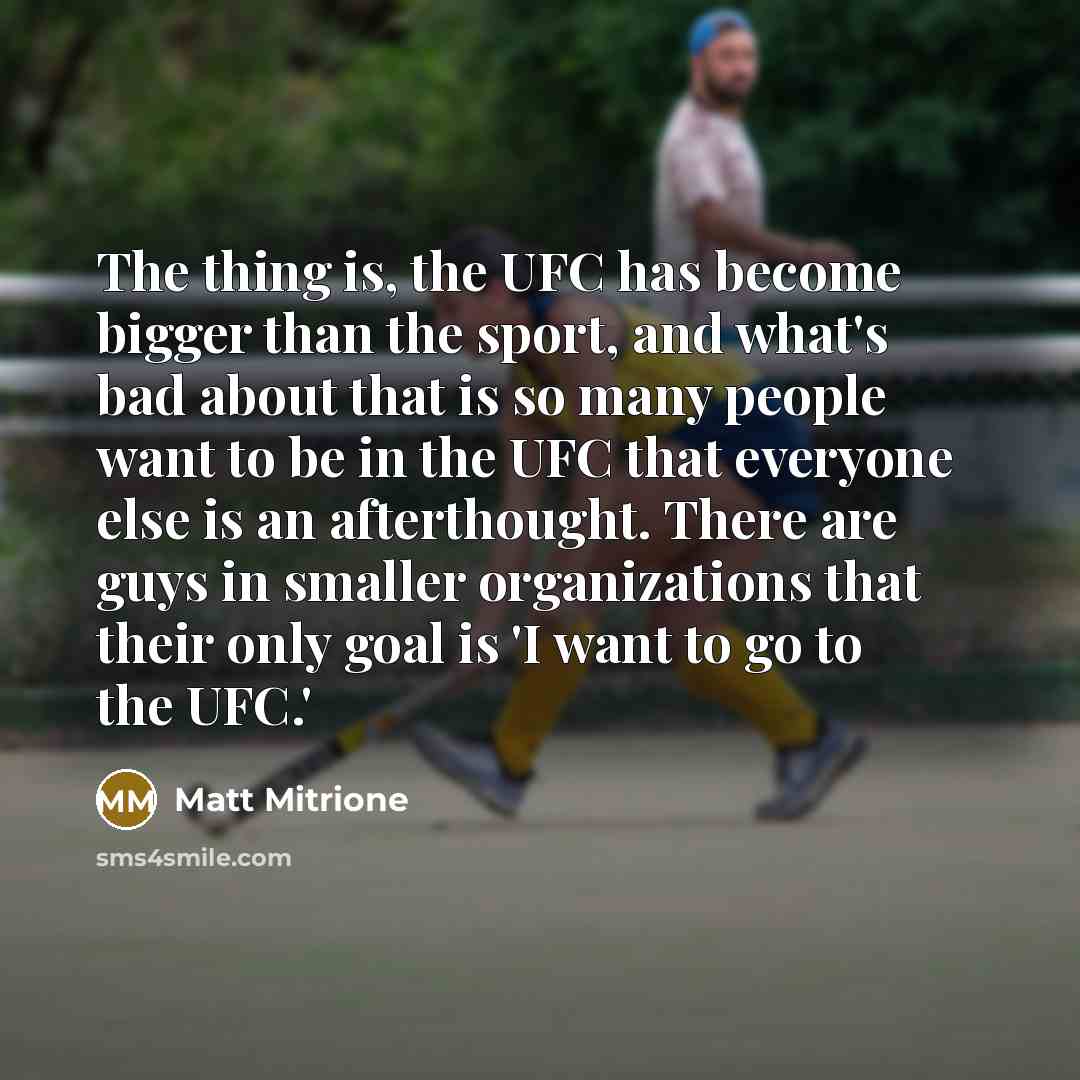 “The thing is, the UFC has become bigger than the sport, and what's bad about that is so many people want to be in the UFC that everyone else is an afterthought. There are guys in smaller organizations that their only goal is 'I want to go to the UFC.'” quote by Matt Mitrione