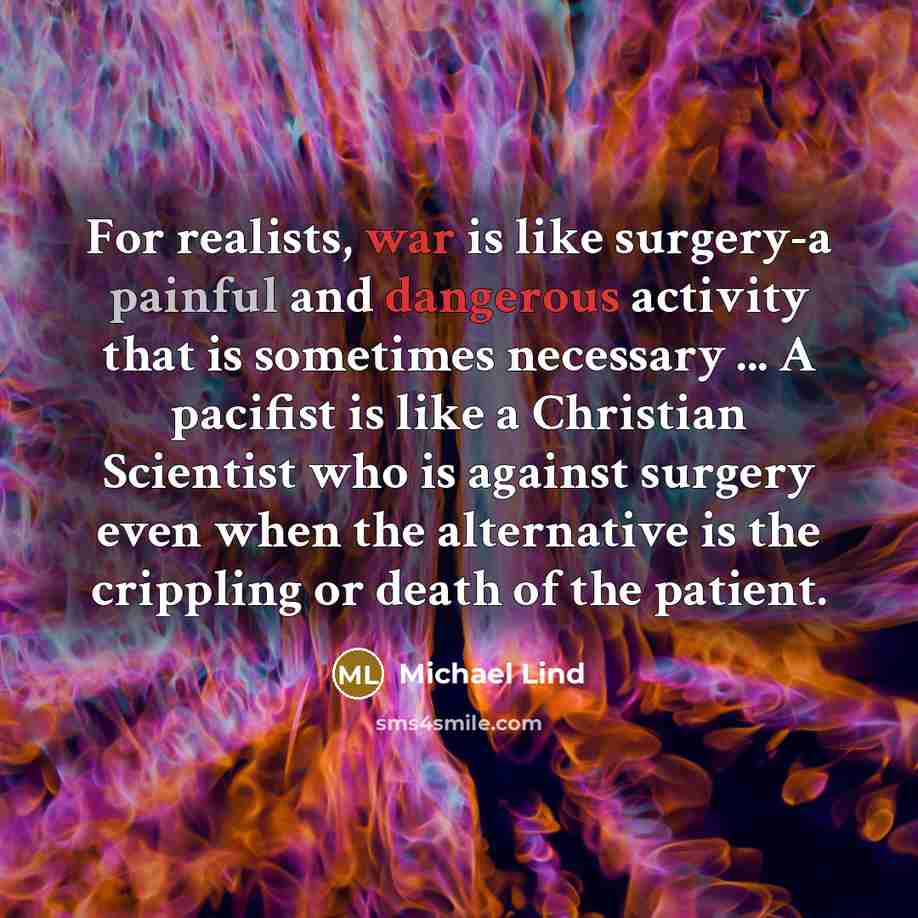 “For realists, war is like surgery-a painful and dangerous activity that is sometimes necessary ... A pacifist is like a Christian Scientist who is against surgery even when the alternative is the crippling or death of the patient.” quote by Michael Lind