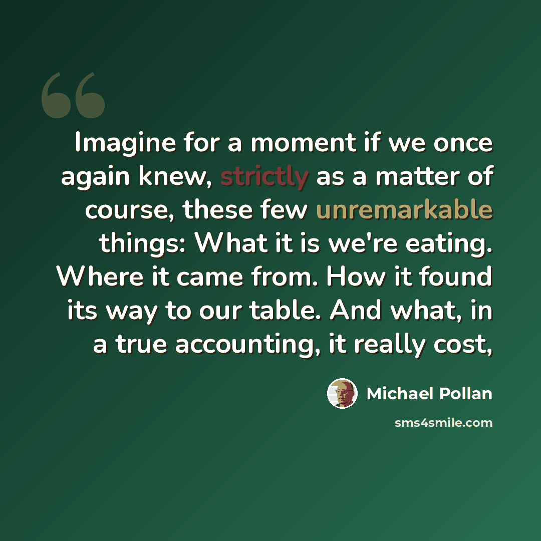 “Imagine for a moment if we once again knew, strictly as a matter of course, these few unremarkable things: What it is we're eating. Where it came from. How it found its way to our table. And what, in a true accounting, it really cost,” quote by Michael Pollan