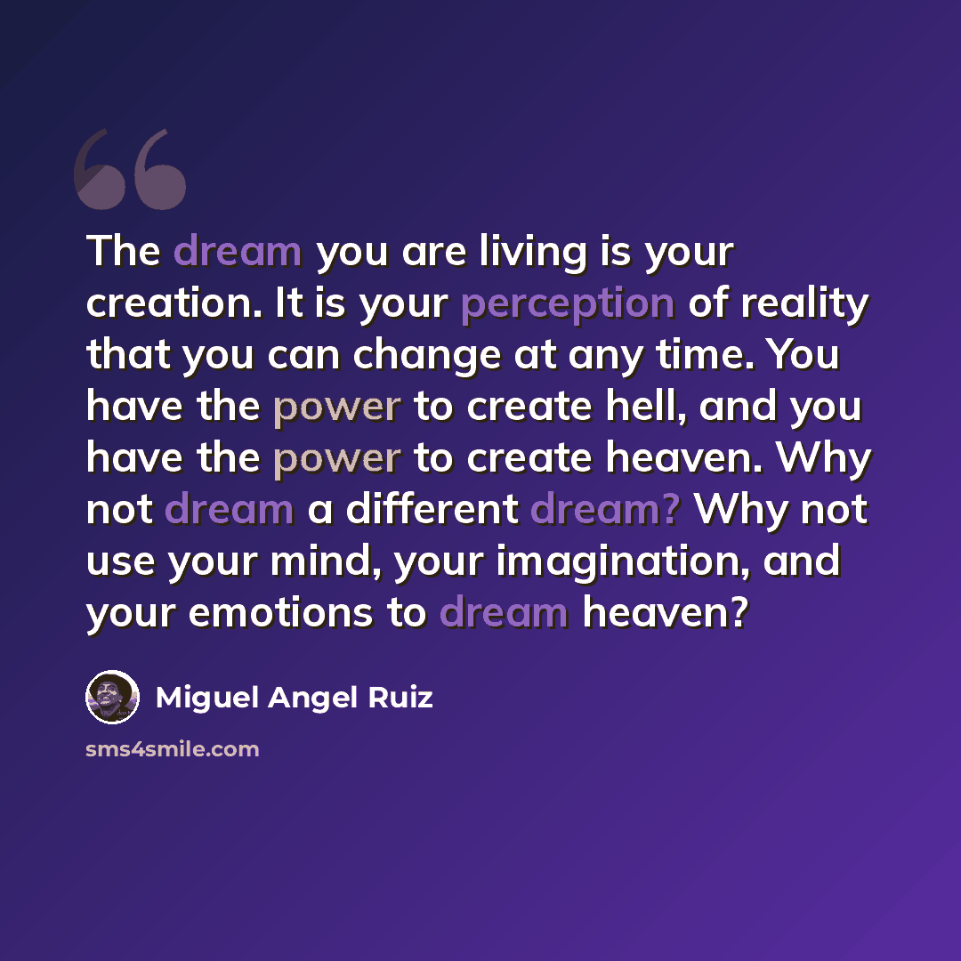 “The dream you are living is your creation. It is your perception of reality that you can change at any time. You have the power to create hell, and you have the power to create heaven. Why not dream a different dream? Why not use your mind, your imagination, and your emotions to dream heaven?” quote by Miguel Angel Ruiz