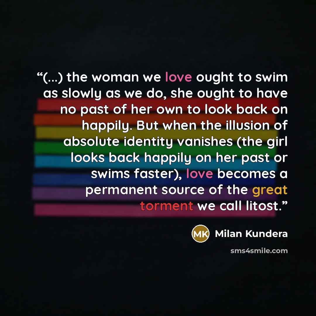 “(...) the woman we love ought to swim as slowly as we do, she ought to have no past of her own to look back on happily. But when the illusion of absolute identity vanishes (the girl looks back happily on her past or swims faster), love becomes a permanent source of the great torment we call litost.” quote by Milan Kundera