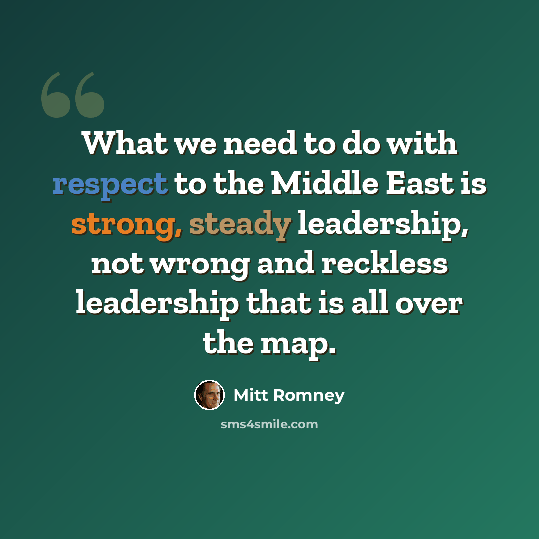 “What we need to do with respect to the Middle East is strong, steady leadership, not wrong and reckless leadership that is all over the map.” quote by Mitt Romney