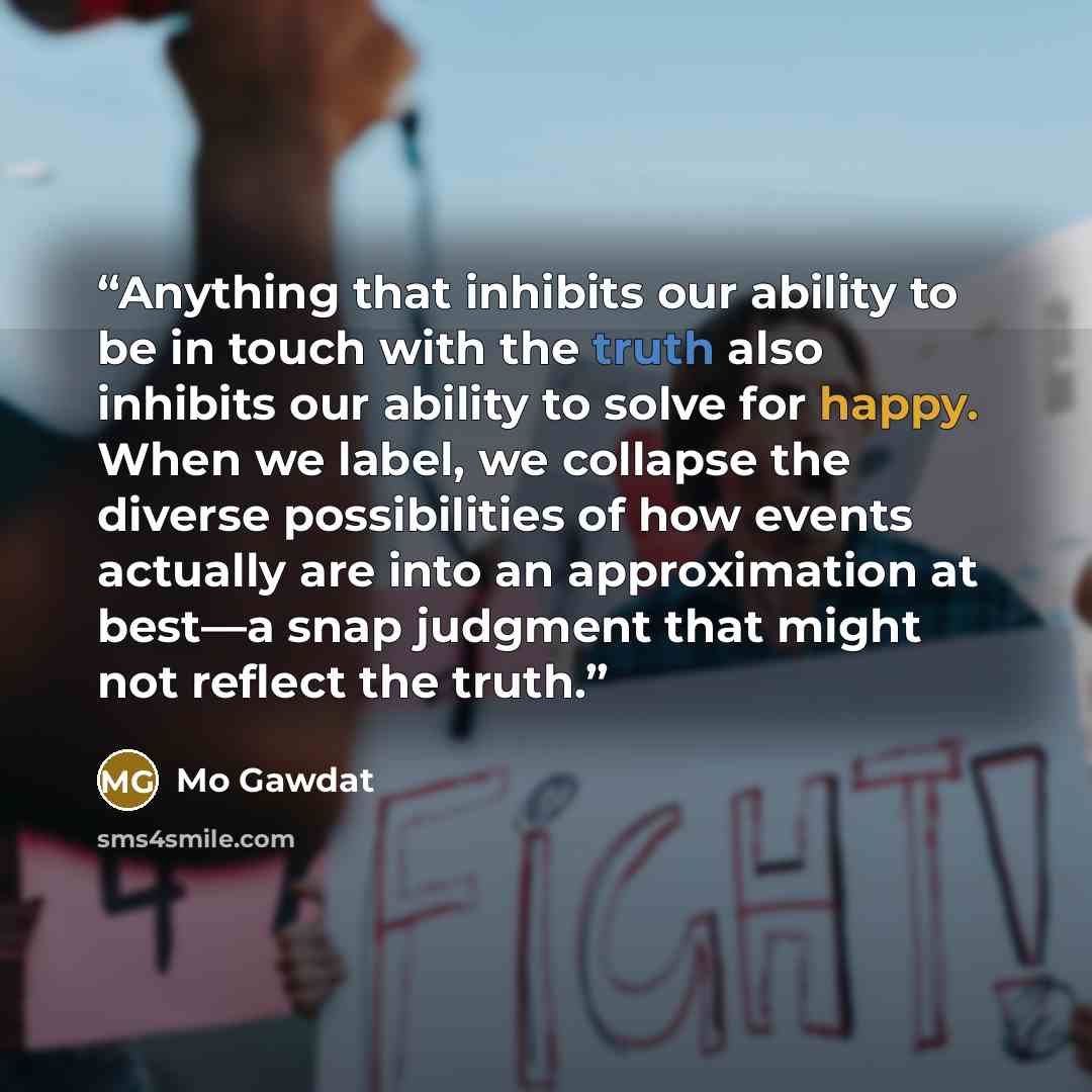 “Anything that inhibits our ability to be in touch with the truth also inhibits our ability to solve for happy. When we label, we collapse the diverse possibilities of how events actually are into an approximation at best—a snap judgment that might not reflect the truth.” quote by Mo Gawdat