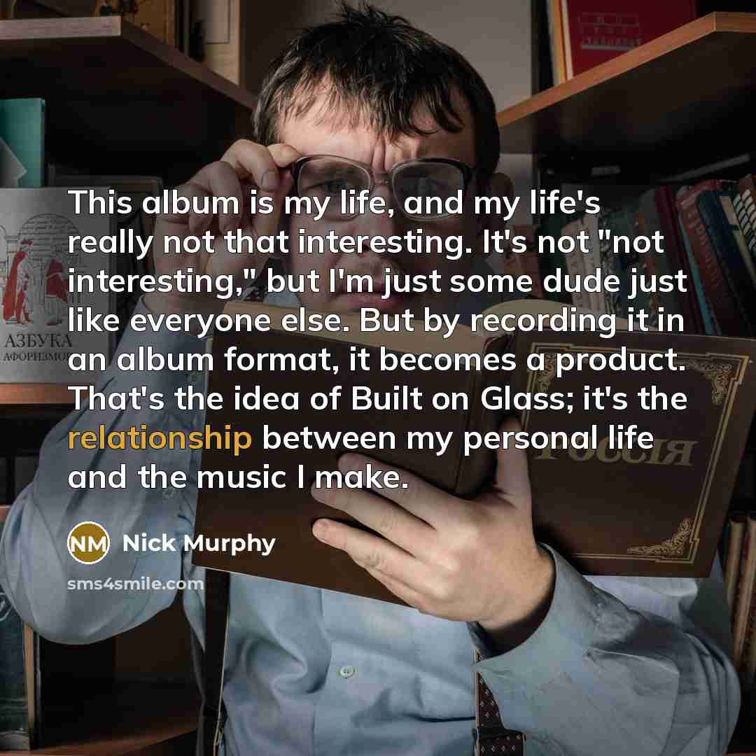 “This album is my life, and my life's really not that interesting. It's not "not interesting," but I'm just some dude just like everyone else. But by recording it in an album format, it becomes a product. That's the idea of Built on Glass; it's the relationship between my personal life and the…” quote by Nick Murphy