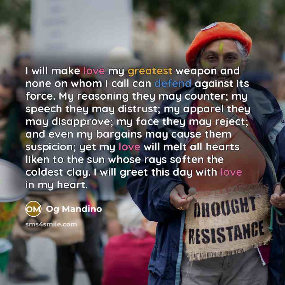“I will make love my greatest weapon and none on whom I call can defend against its force. My reasoning they may counter; my speech they may distrust; my apparel they may disapprove; my face they may reject; and even my bargains may cause them suspicion; yet my love will melt all hearts liken to…” quote by Og Mandino