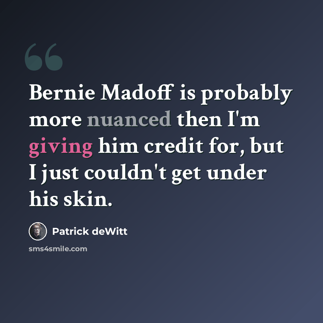 “Bernie Madoff is probably more nuanced then I'm giving him credit for, but I just couldn't get under his skin.” quote by Patrick deWitt