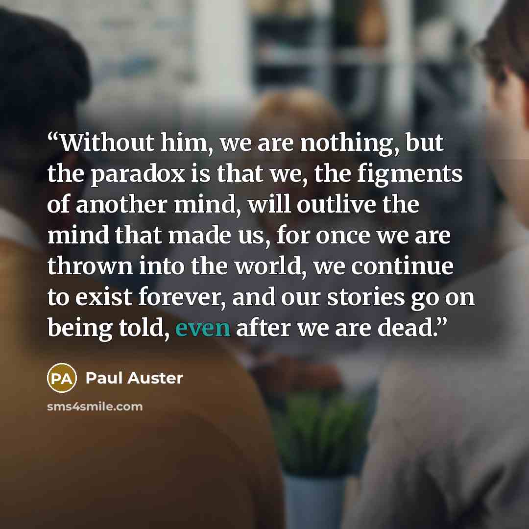 “Without him, we are nothing, but the paradox is that we, the figments of another mind, will outlive the mind that made us, for once we are thrown into the world, we continue to exist forever, and our stories go on being told, even after we are dead.” quote by Paul Auster