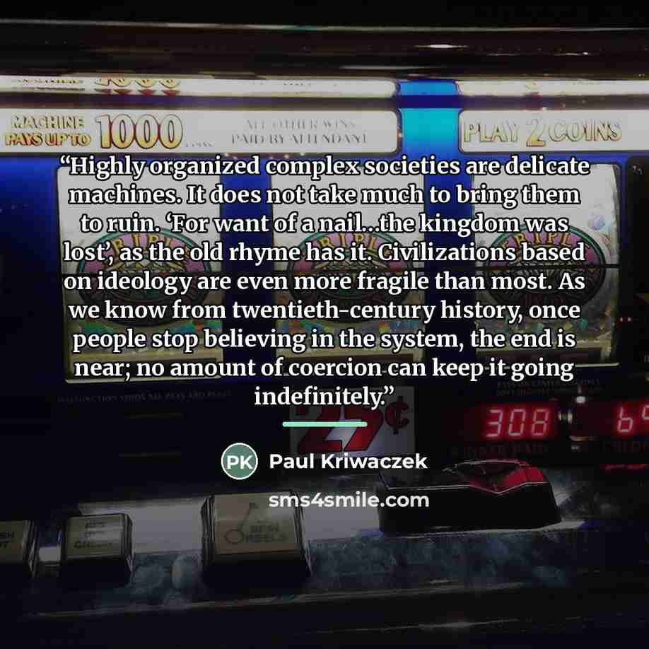 “Highly organized complex societies are delicate machines. It does not take much to bring them to ruin. ‘For want of a nail…the kingdom was lost’, as the old rhyme has it. Civilizations based on ideology are even more fragile than most. As we know from twentieth-century history, once people stop…” quote by Paul Kriwaczek