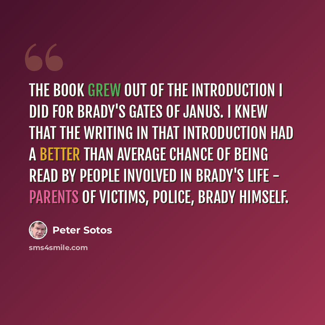 “The book grew out of the introduction I did for Brady's Gates of Janus. I knew that the writing in that introduction had a better than average chance of being read by people involved in Brady's life - parents of victims, police, Brady himself.” quote by Peter Sotos