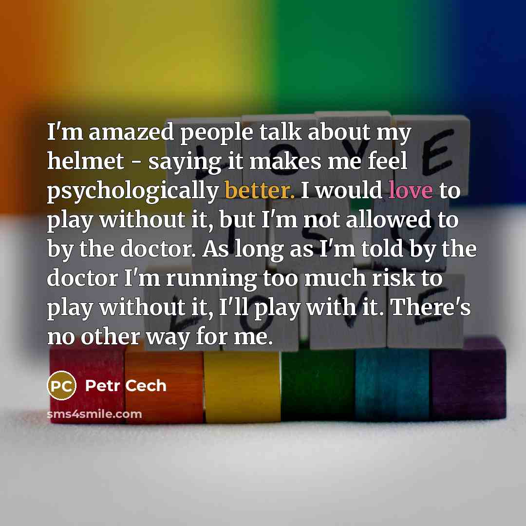 “I'm amazed people talk about my helmet - saying it makes me feel psychologically better. I would love to play without it, but I'm not allowed to by the doctor. As long as I'm told by the doctor I'm running too much risk to play without it, I'll play with it. There's no other way for me.” quote by Petr Cech