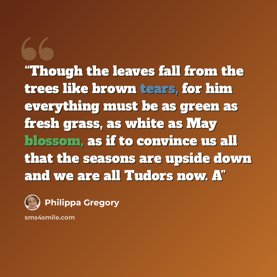 “Though the leaves fall from the trees like brown tears, for him everything must be as green as fresh grass, as white as May blossom, as if to convince us all that the seasons are upside down and we are all Tudors now. A” quote by Philippa Gregory