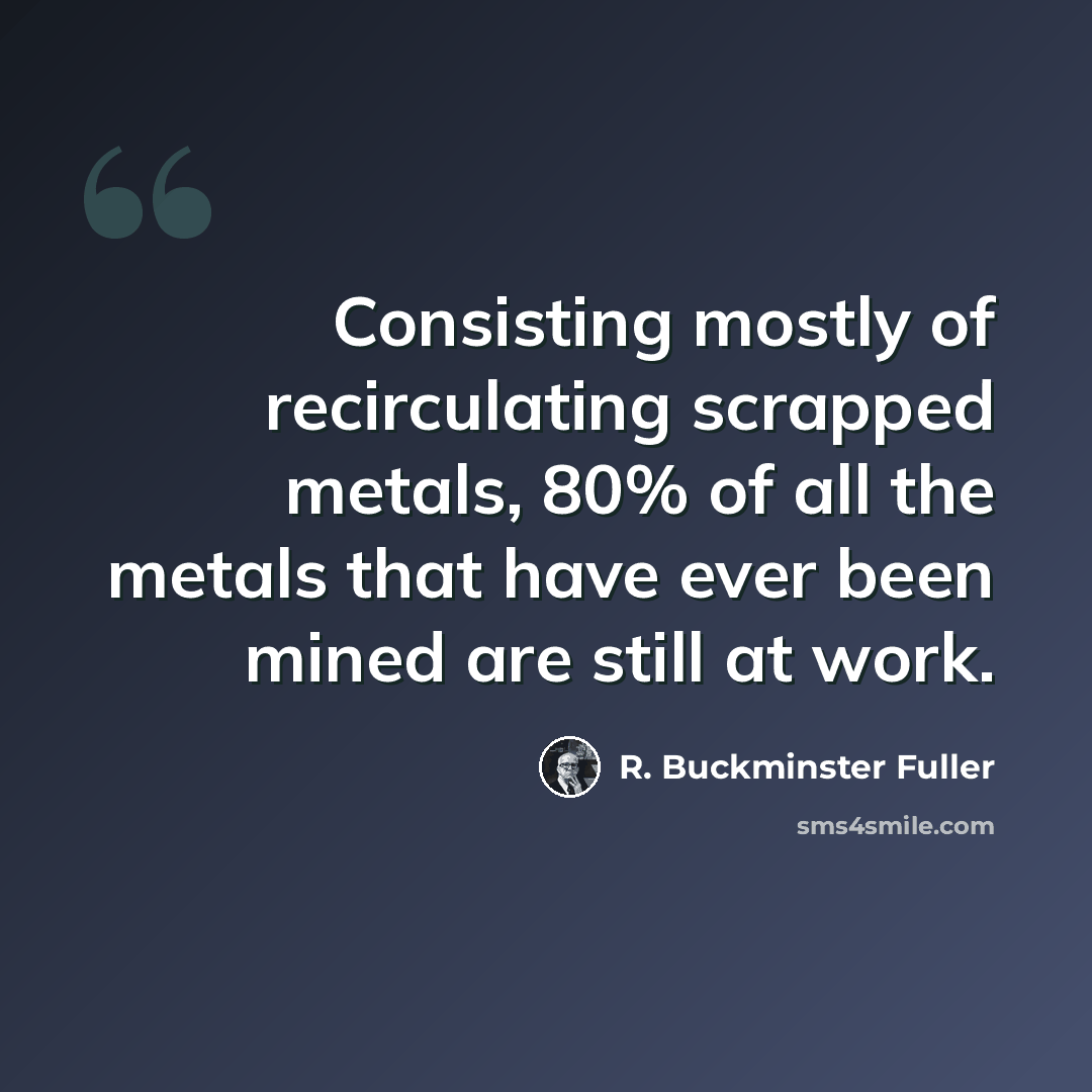 “Consisting mostly of recirculating scrapped metals, 80% of all the metals that have ever been mined are still at work.” quote by R. Buckminster Fuller