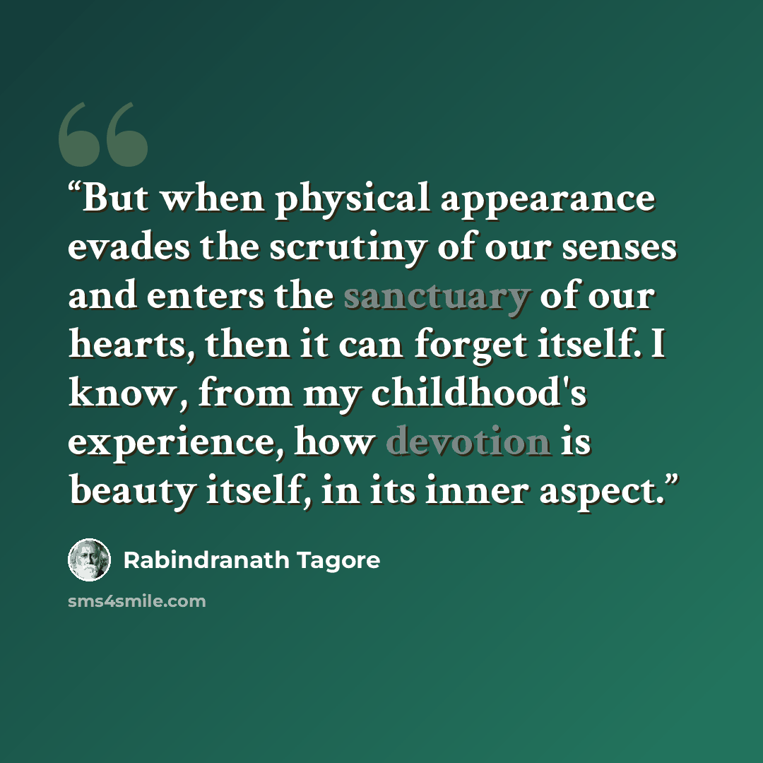 “But when physical appearance evades the scrutiny of our senses and enters the sanctuary of our hearts, then it can forget itself. I know, from my childhood's experience, how devotion is beauty itself, in its inner aspect.” quote by Rabindranath Tagore