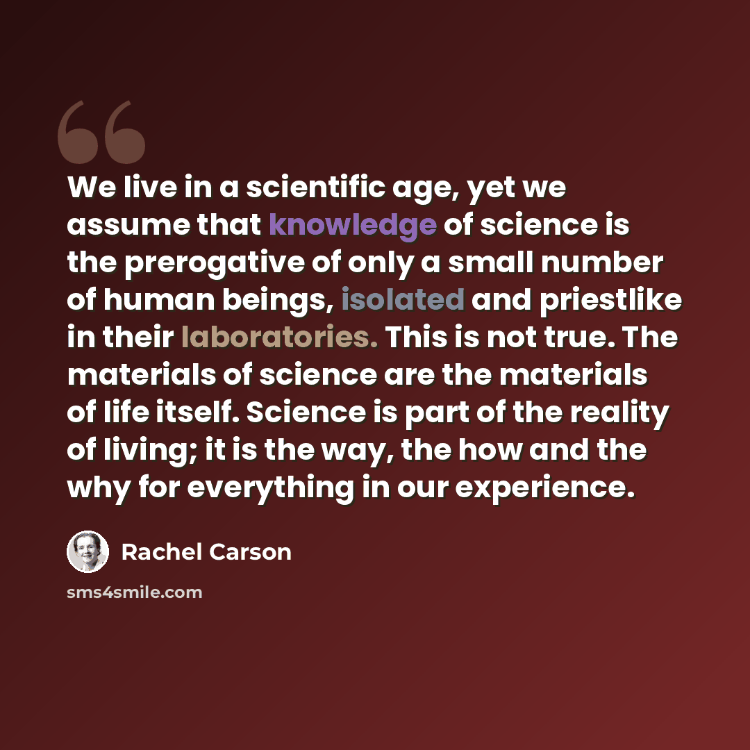 “We live in a scientific age, yet we assume that knowledge of science is the prerogative of only a small number of human beings, isolated and priestlike in their laboratories. This is not true. The materials of science are the materials of life itself. Science is part of the reality of living; it…” quote by Rachel Carson