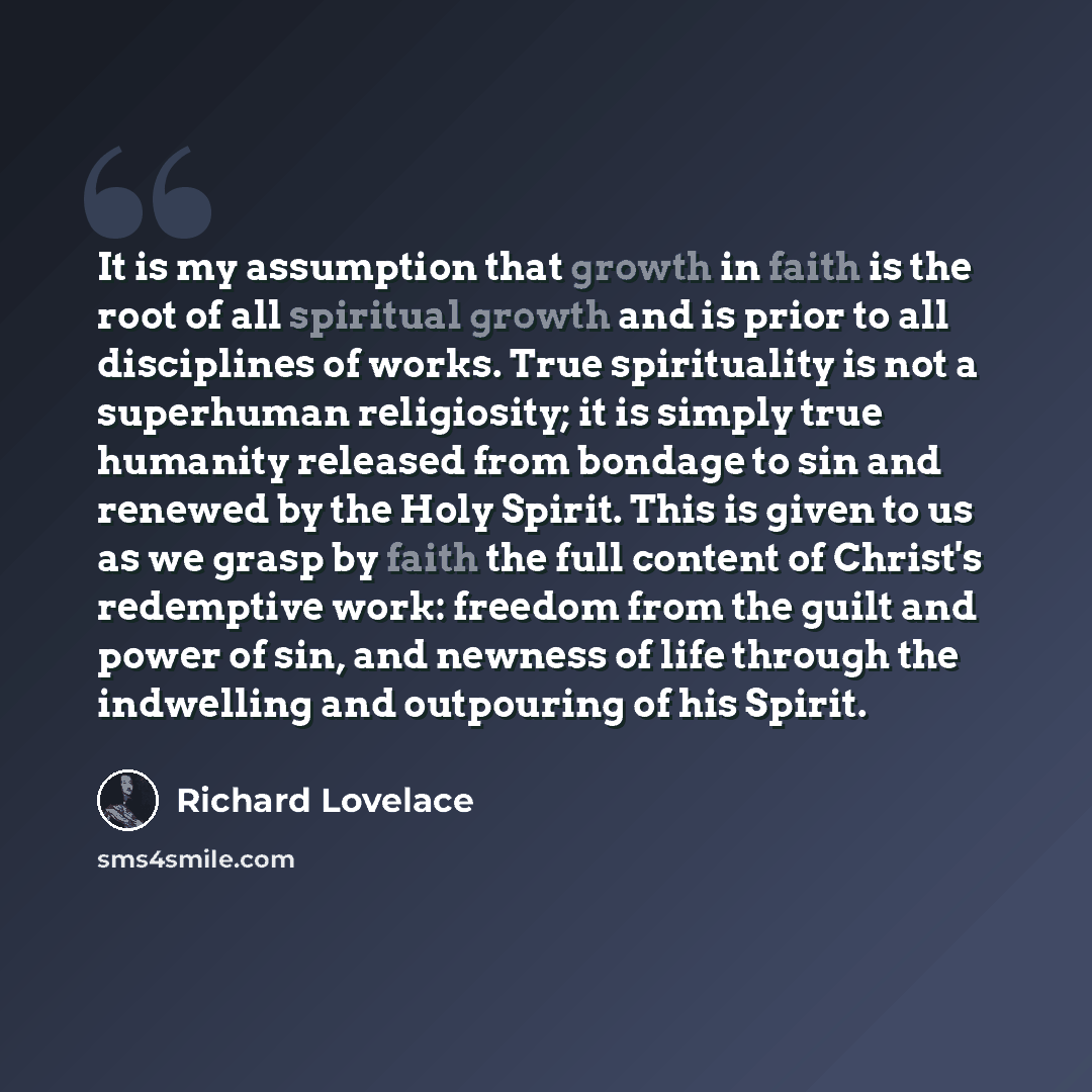 “It is my assumption that growth in faith is the root of all spiritual growth and is prior to all disciplines of works. True spirituality is not a superhuman religiosity; it is simply true humanity released from bondage to sin and renewed by the Holy Spirit. This is given to us as we grasp by faith…” quote by Richard Lovelace