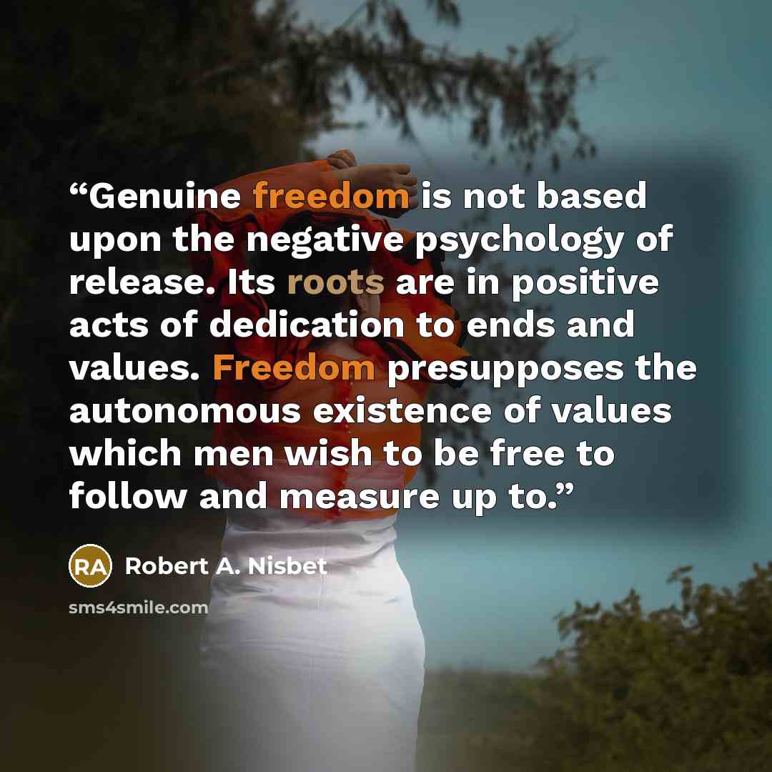 “Genuine freedom is not based upon the negative psychology of release. Its roots are in positive acts of dedication to ends and values. Freedom presupposes the autonomous existence of values which men wish to be free to follow and measure up to.” quote by Robert A. Nisbet