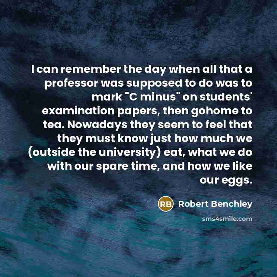“I can remember the day when all that a professor was supposed to do was to mark "C minus" on students' examination papers, then gohome to tea. Nowadays they seem to feel that they must know just how much we (outside the university) eat, what we do with our spare time, and how we like our eggs.” quote by Robert Benchley
