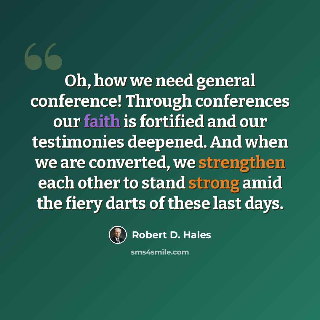 “Oh, how we need general conference! Through conferences our faith is fortified and our testimonies deepened. And when we are converted, we strengthen each other to stand strong amid the fiery darts of these last days.” quote by Robert D. Hales