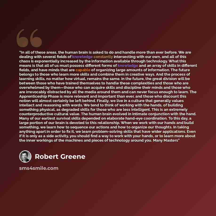“In all of these areas, the human brain is asked to do and handle more than ever before. We are dealing with several fields of knowledge constantly intersecting with our own, and all of this chaos is exponentially increased by the information available through technology. What this means is that…” quote by Robert Greene
