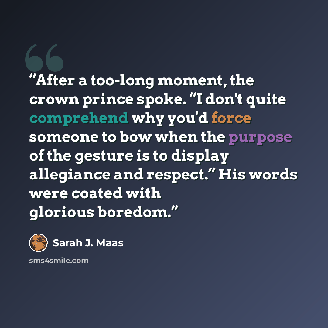 “After a too-long moment, the crown prince spoke. “I don't quite comprehend why you'd force someone to bow when the purpose of the gesture is to display allegiance and respect.” His words were coated with glorious boredom.” quote by Sarah J. Maas