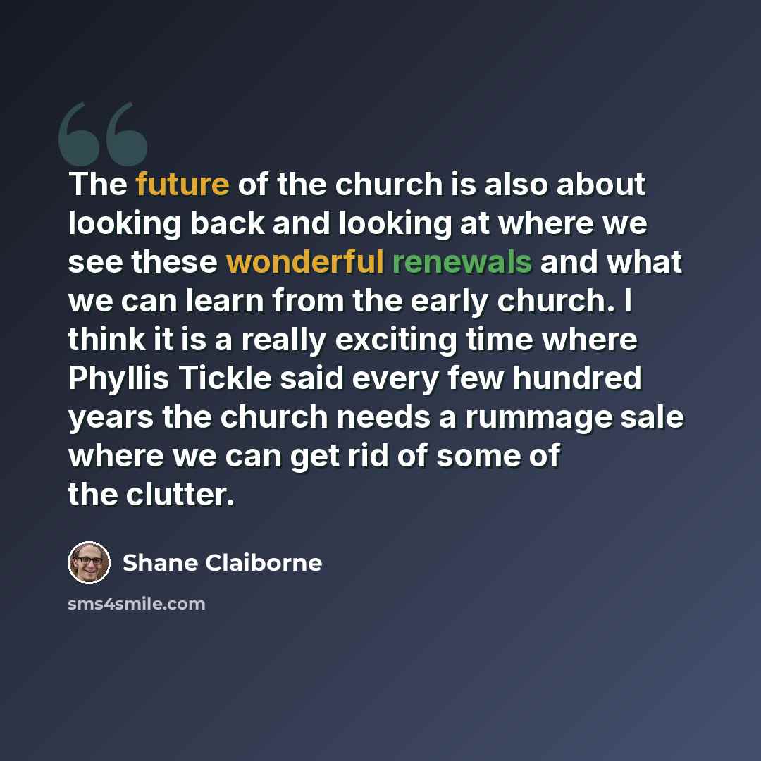 “The future of the church is also about looking back and looking at where we see these wonderful renewals and what we can learn from the early church. I think it is a really exciting time where Phyllis Tickle said every few hundred years the church needs a rummage sale where we can get rid of some…” quote by Shane Claiborne