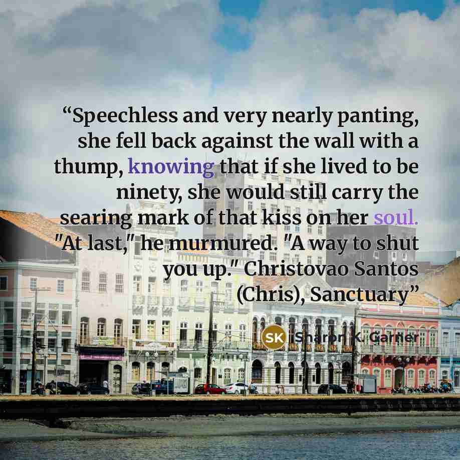 “Speechless and very nearly panting, she fell back against the wall with a thump, knowing that if she lived to be ninety, she would still carry the searing mark of that kiss on her soul. "At last," he murmured. "A way to shut you up." Christovao Santos (Chris), Sanctuary” quote by Sharon K. Garner