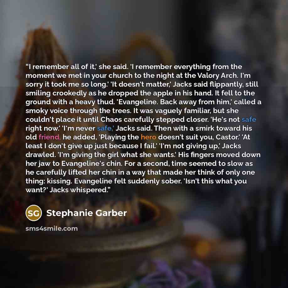 “I remember all of it,' she said. 'I remember everything from the moment we met in your church to the night at the Valory Arch. I'm sorry it took me so long.' 'It doesn't matter,' Jacks said flippantly, still smiling crookedly as he dropped the apple in his hand. It fell to the ground with a heavy…” quote by Stephanie Garber