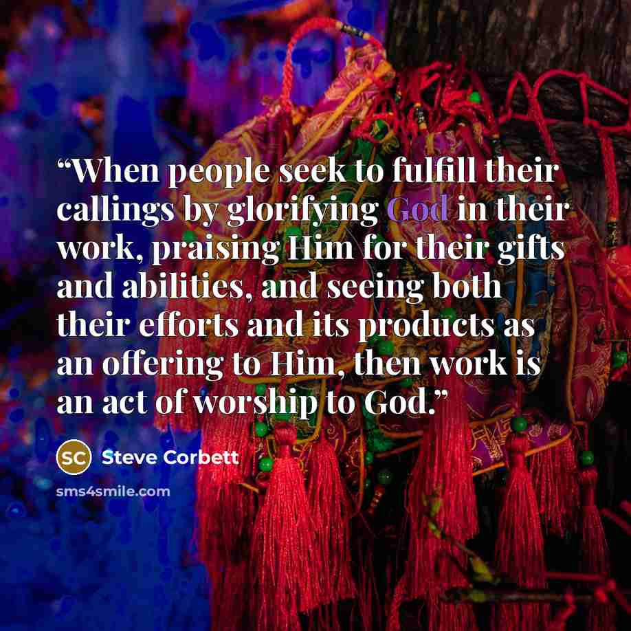 “When people seek to fulfill their callings by glorifying God in their work, praising Him for their gifts and abilities, and seeing both their efforts and its products as an offering to Him, then work is an act of worship to God.” quote by Steve Corbett