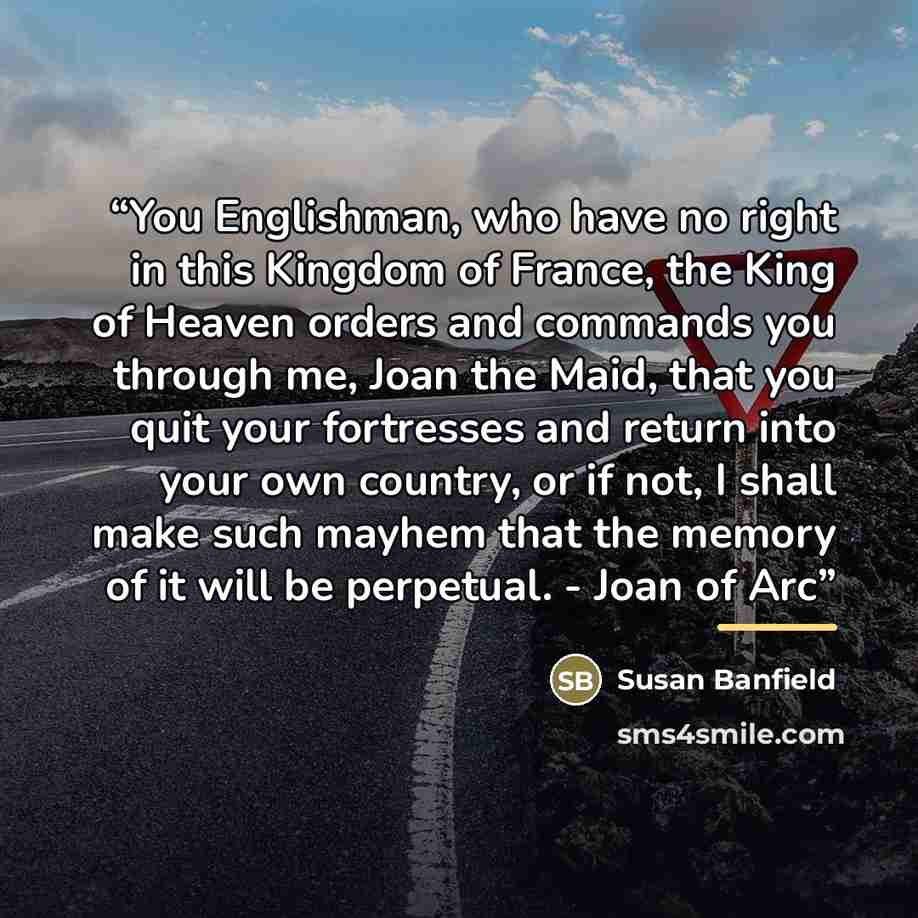 “You Englishman, who have no right in this Kingdom of France, the King of Heaven orders and commands you through me, Joan the Maid, that you quit your fortresses and return into your own country, or if not, I shall make such mayhem that the memory of it will be perpetual. - Joan of Arc” quote by Susan Banfield