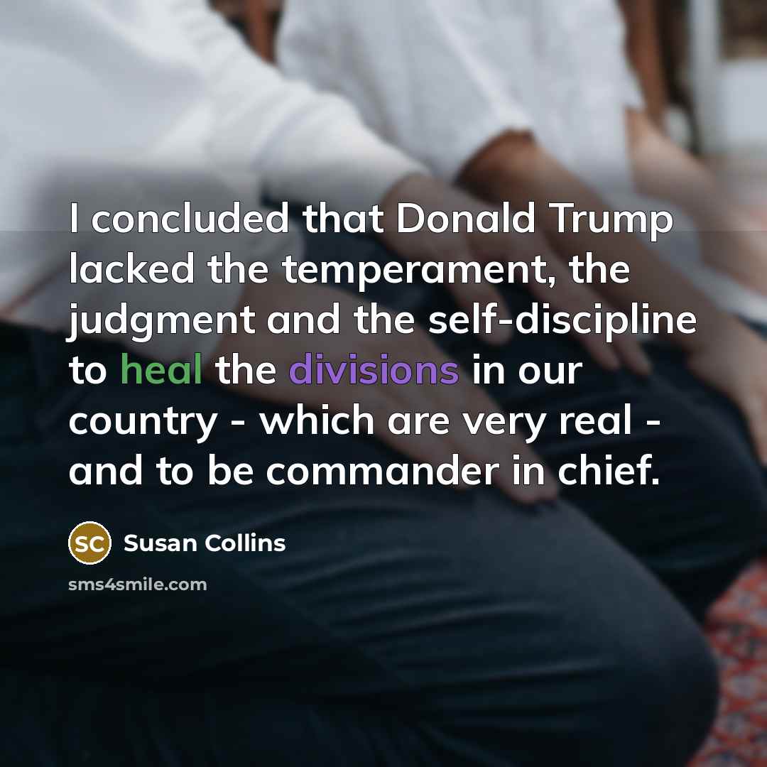 “I concluded that Donald Trump lacked the temperament, the judgment and the self-discipline to heal the divisions in our country - which are very real - and to be commander in chief.” quote by Susan Collins