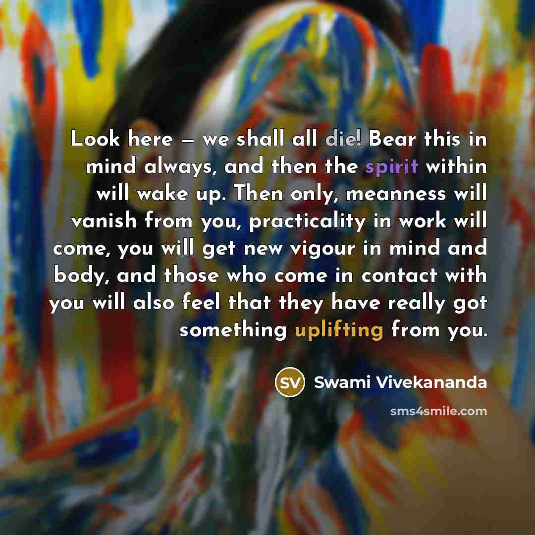 “Look here — we shall all die! Bear this in mind always, and then the spirit within will wake up. Then only, meanness will vanish from you, practicality in work will come, you will get new vigour in mind and body, and those who come in contact with you will also feel that they have really got…” quote by Swami Vivekananda