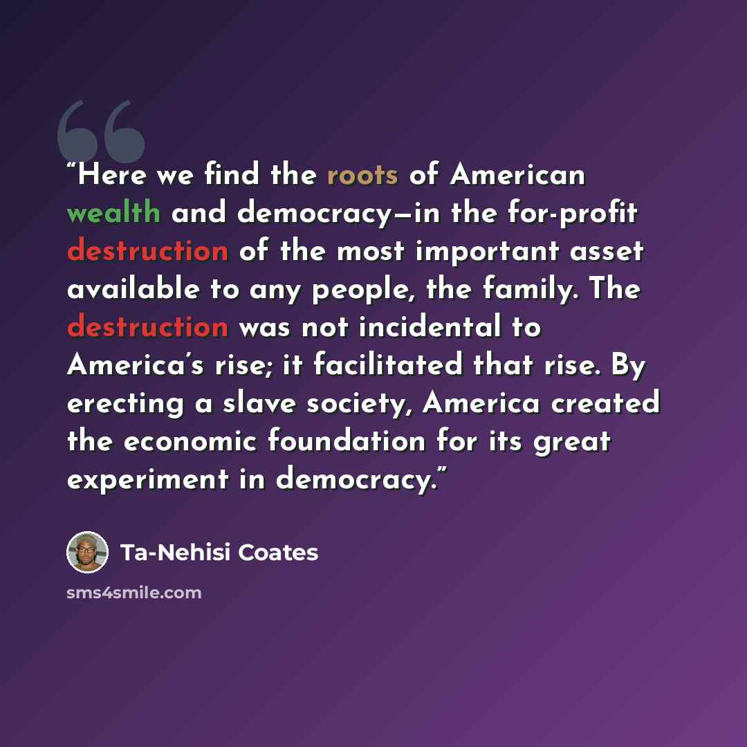 “Here we find the roots of American wealth and democracy—in the for-profit destruction of the most important asset available to any people, the family. The destruction was not incidental to America’s rise; it facilitated that rise. By erecting a slave society, America created the economic…” quote by Ta-Nehisi Coates