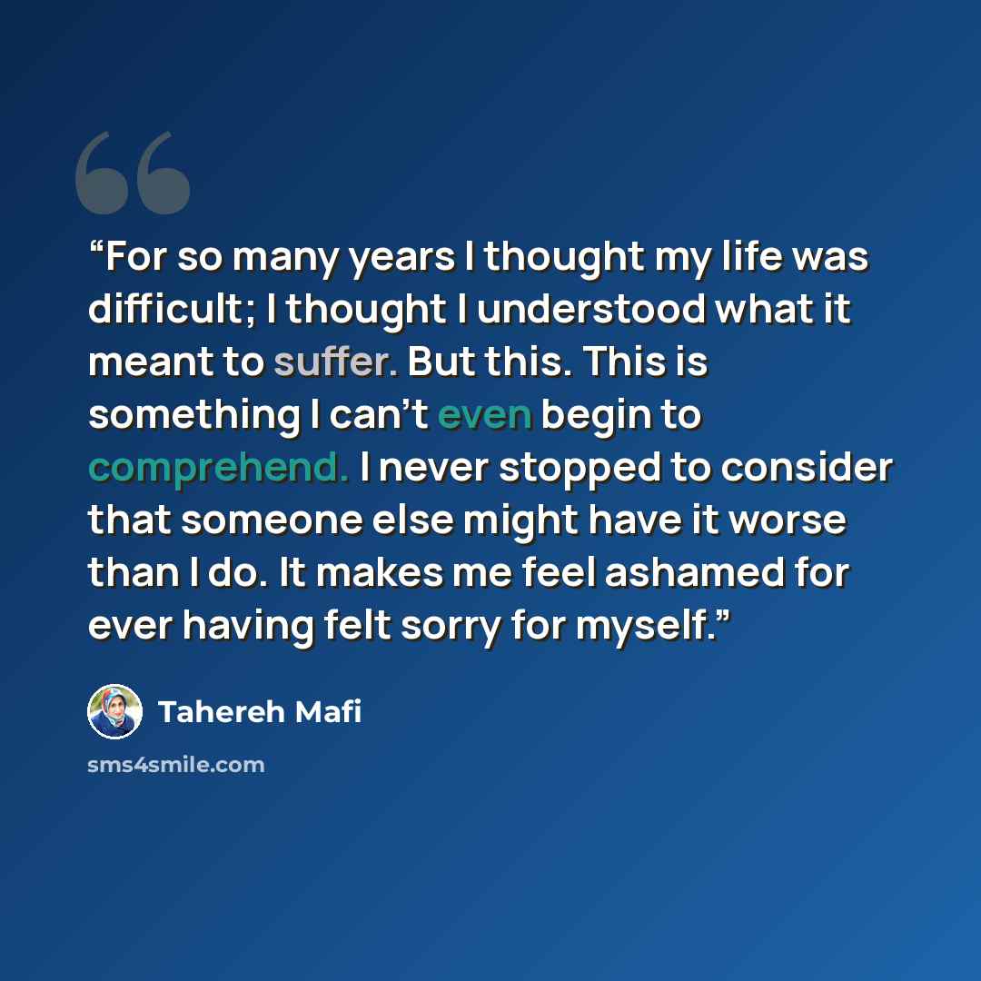 “For so many years I thought my life was difficult; I thought I understood what it meant to suffer. But this. This is something I can’t even begin to comprehend. I never stopped to consider that someone else might have it worse than I do. It makes me feel ashamed for ever having felt sorry for…” quote by Tahereh Mafi