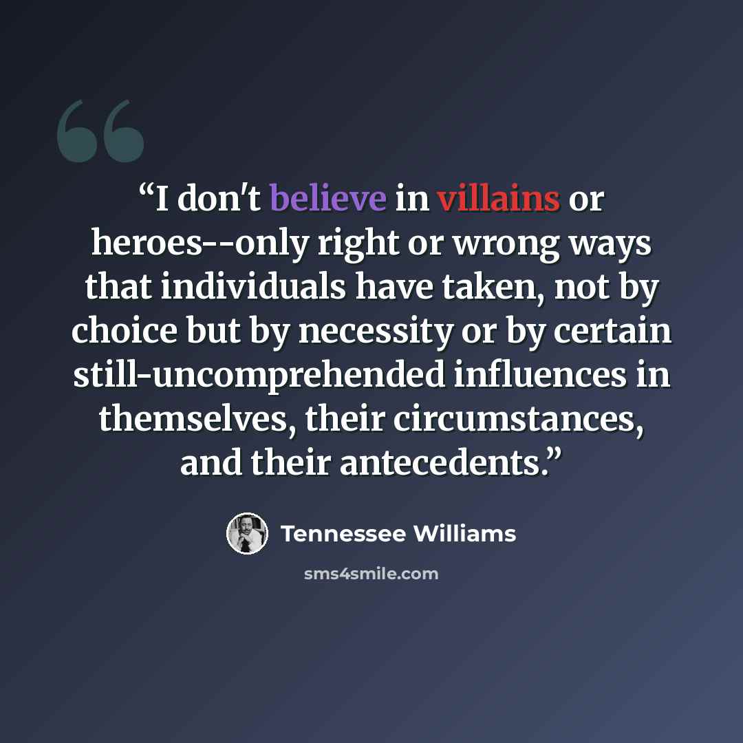 “I don't believe in villains or heroes--only right or wrong ways that individuals have taken, not by choice but by necessity or by certain still-uncomprehended influences in themselves, their circumstances, and their antecedents.” quote by Tennessee Williams