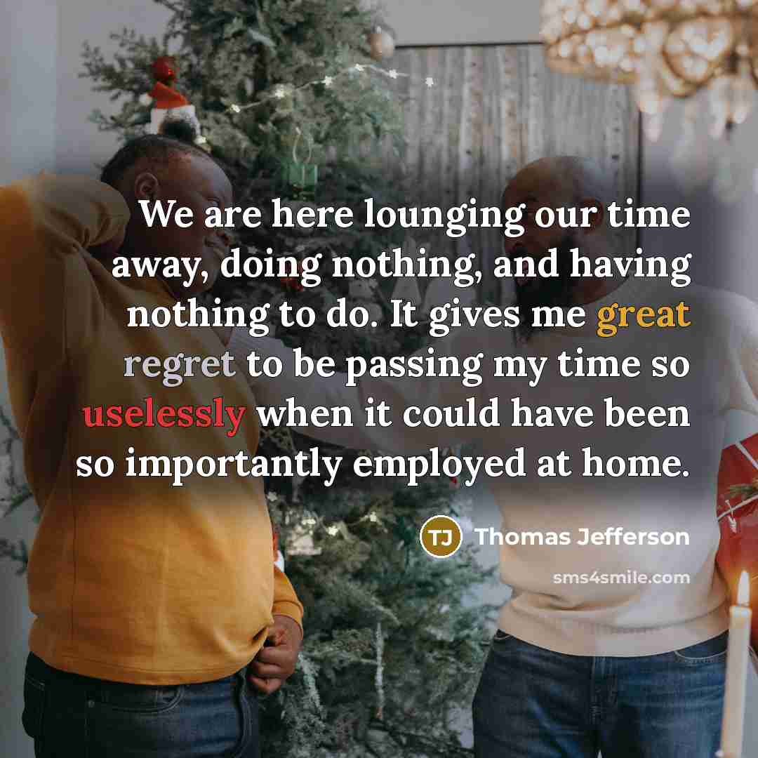“We are here lounging our time away, doing nothing, and having nothing to do. It gives me great regret to be passing my time so uselessly when it could have been so importantly employed at home.” quote by Thomas Jefferson