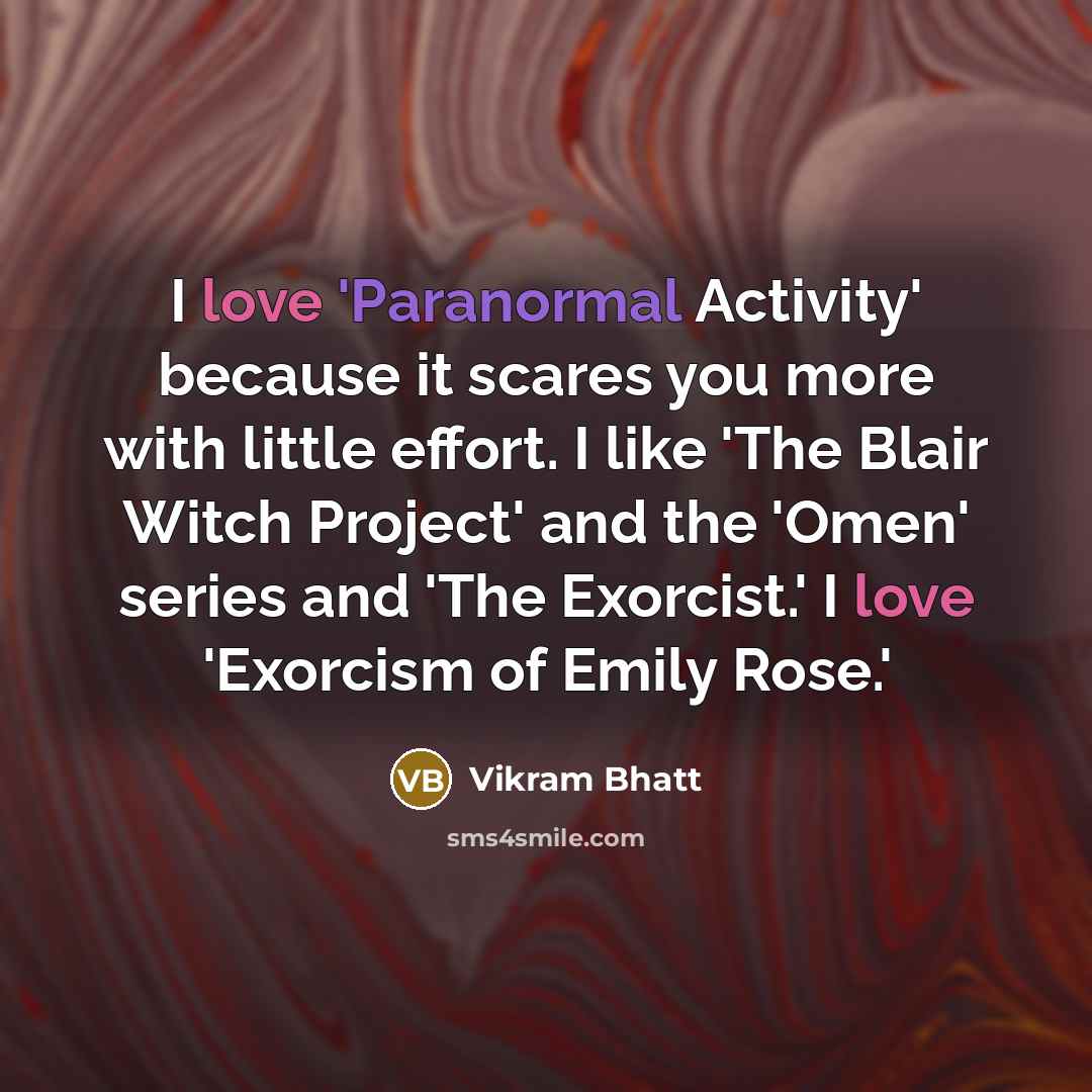 “I love 'Paranormal Activity' because it scares you more with little effort. I like 'The Blair Witch Project' and the 'Omen' series and 'The Exorcist.' I love 'Exorcism of Emily Rose.'” quote by Vikram Bhatt