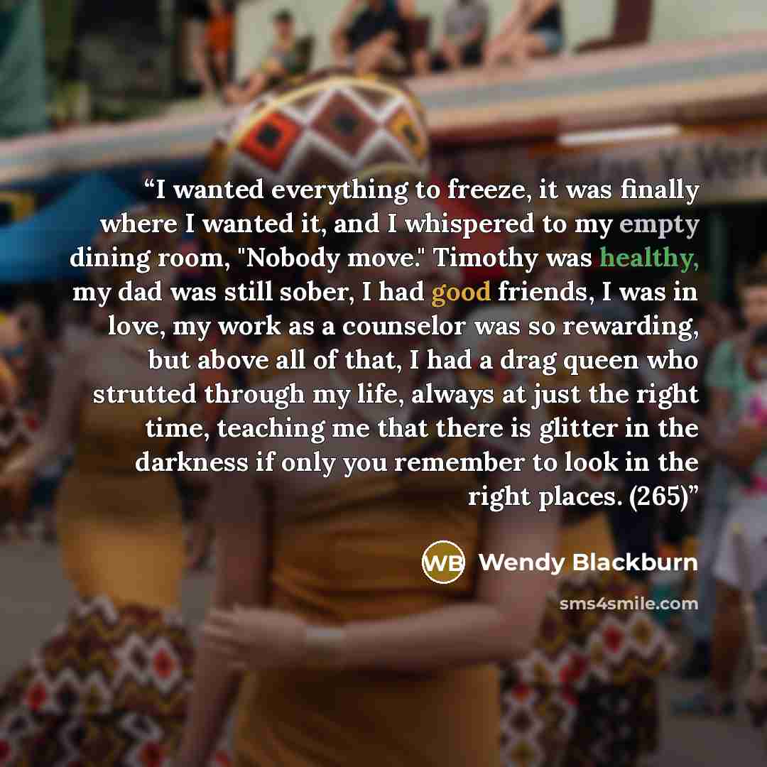 “I wanted everything to freeze, it was finally where I wanted it, and I whispered to my empty dining room, "Nobody move." Timothy was healthy, my dad was still sober, I had good friends, I was in love, my work as a counselor was so rewarding, but above all of that, I had a drag queen who strutted…” quote by Wendy Blackburn